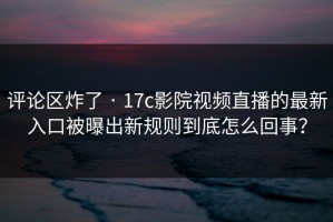 评论区炸了 · 17c影院视频直播的最新入口被曝出新规则到底怎么回事？