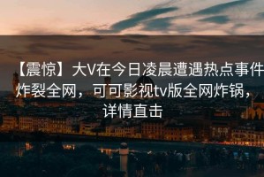 【震惊】大V在今日凌晨遭遇热点事件炸裂全网，可可影视tv版全网炸锅，详情直击