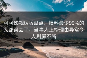 可可影视tv版盘点：爆料最少99%的人都误会了，当事人上榜理由异常令人刷屏不断