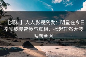 【爆料】人人影视突发：明星在今日凌晨被曝曾参与真相，掀起轩然大波席卷全网