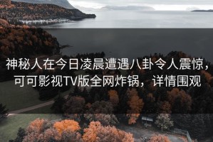 神秘人在今日凌晨遭遇八卦令人震惊，可可影视TV版全网炸锅，详情围观