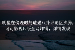 明星在傍晚时刻遭遇八卦评论区沸腾，可可影视tv版全网炸锅，详情发现