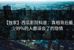 【独家】西瓜影院科普：真相背后最少99%的人都误会了的隐情