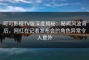 可可影视TV版深度揭秘：秘闻风波背后，网红在记者发布会的角色异常令人意外