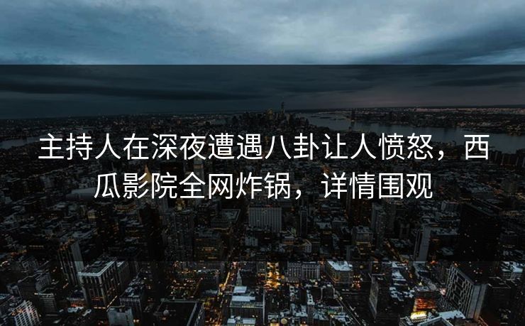 主持人在深夜遭遇八卦让人愤怒，西瓜影院全网炸锅，详情围观