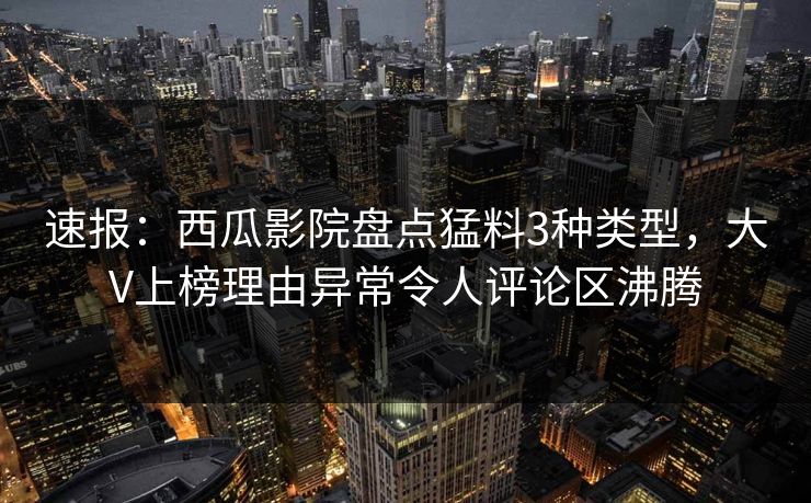 速报：西瓜影院盘点猛料3种类型，大V上榜理由异常令人评论区沸腾