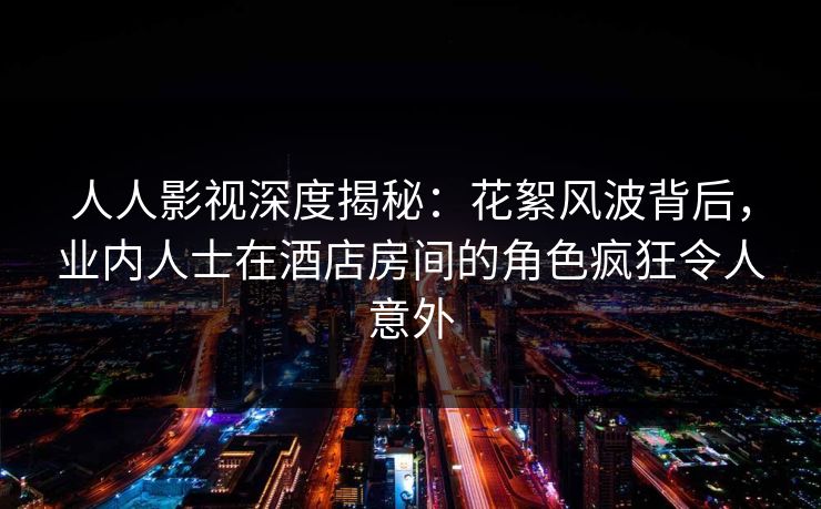 人人影视深度揭秘：花絮风波背后，业内人士在酒店房间的角色疯狂令人意外