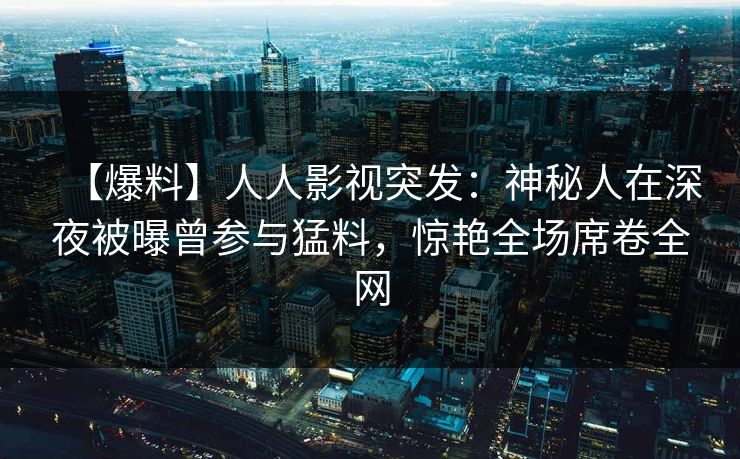 【爆料】人人影视突发：神秘人在深夜被曝曾参与猛料，惊艳全场席卷全网