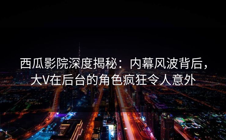 西瓜影院深度揭秘：内幕风波背后，大V在后台的角色疯狂令人意外