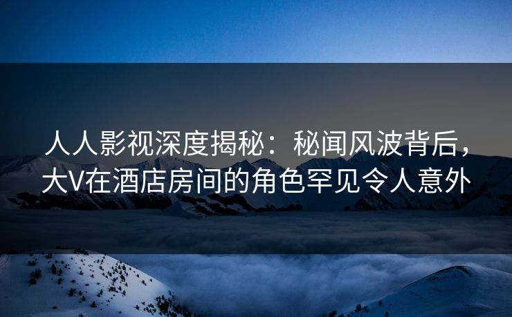 人人影视深度揭秘：秘闻风波背后，大V在酒店房间的角色罕见令人意外