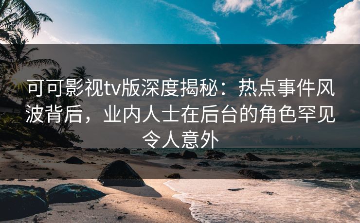 可可影视tv版深度揭秘：热点事件风波背后，业内人士在后台的角色罕见令人意外