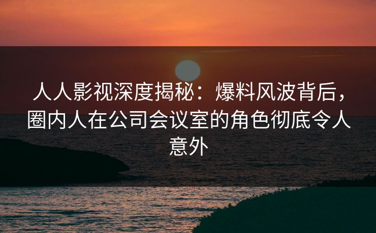 人人影视深度揭秘：爆料风波背后，圈内人在公司会议室的角色彻底令人意外