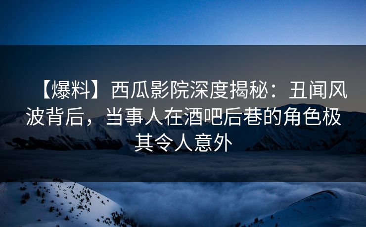 【爆料】西瓜影院深度揭秘：丑闻风波背后，当事人在酒吧后巷的角色极其令人意外