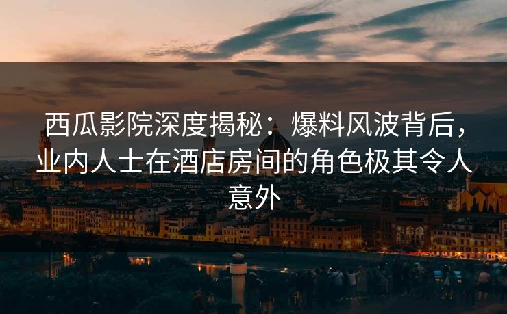 西瓜影院深度揭秘：爆料风波背后，业内人士在酒店房间的角色极其令人意外