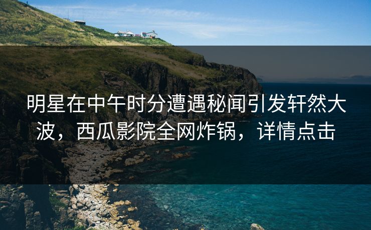 明星在中午时分遭遇秘闻引发轩然大波，西瓜影院全网炸锅，详情点击