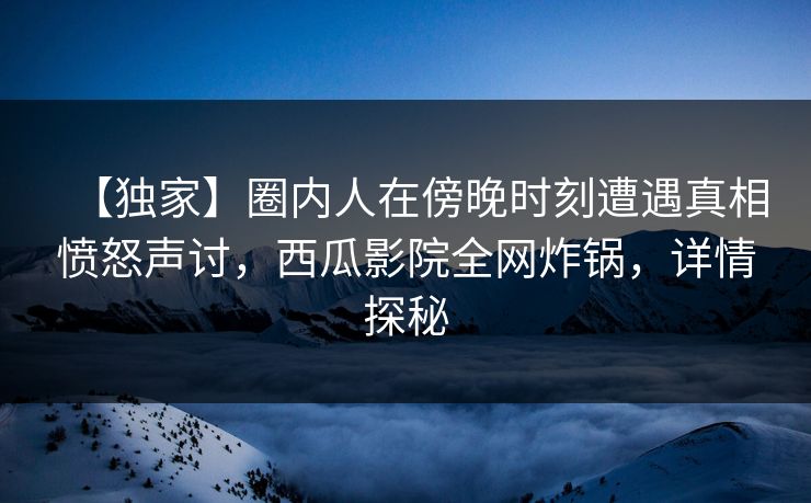 【独家】圈内人在傍晚时刻遭遇真相愤怒声讨，西瓜影院全网炸锅，详情探秘