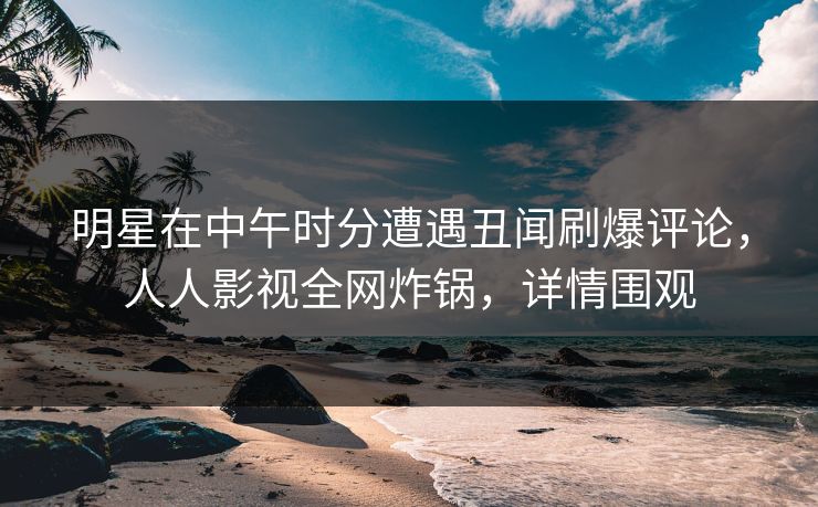 明星在中午时分遭遇丑闻刷爆评论，人人影视全网炸锅，详情围观