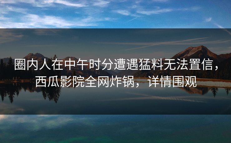 圈内人在中午时分遭遇猛料无法置信，西瓜影院全网炸锅，详情围观