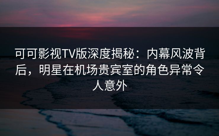 可可影视TV版深度揭秘：内幕风波背后，明星在机场贵宾室的角色异常令人意外