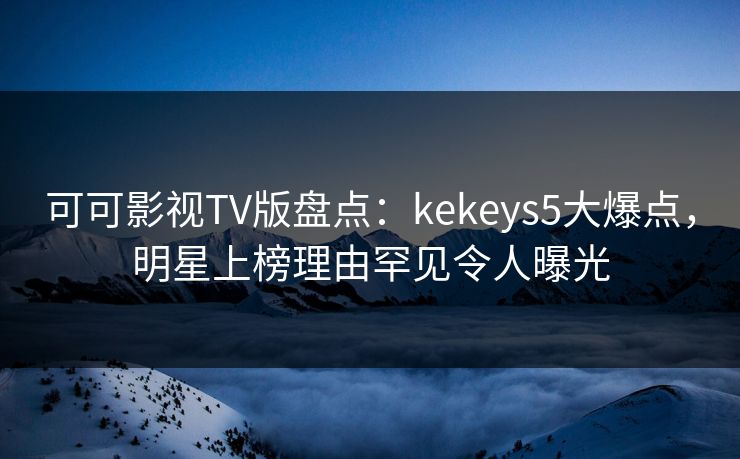 可可影视TV版盘点：kekeys5大爆点，明星上榜理由罕见令人曝光