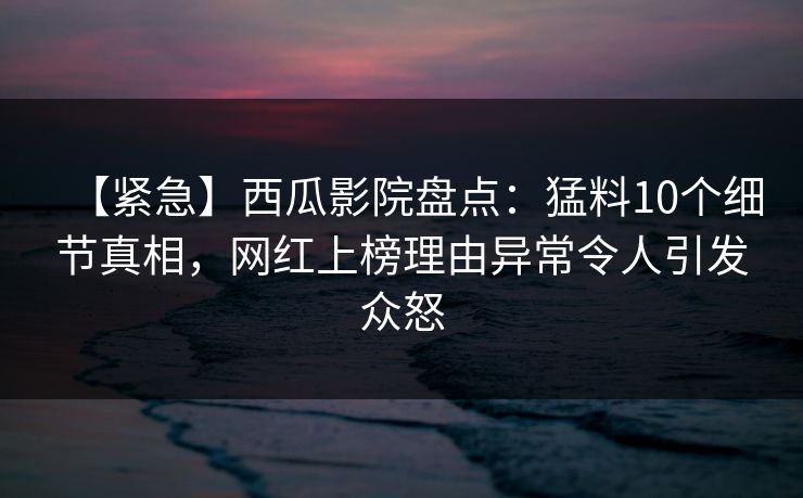 【紧急】西瓜影院盘点：猛料10个细节真相，网红上榜理由异常令人引发众怒