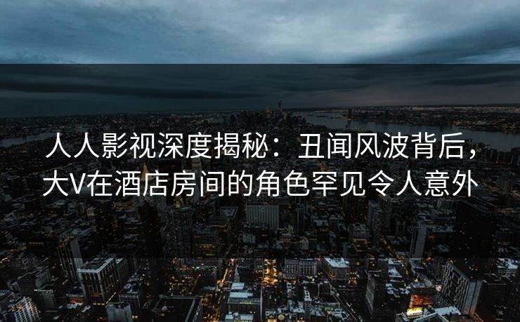 人人影视深度揭秘:丑闻风波背后,大V在酒店房间的角色罕见令人意外 人人影视深度揭秘:丑闻风波背后,大V在酒店房间的角色罕见令人意外