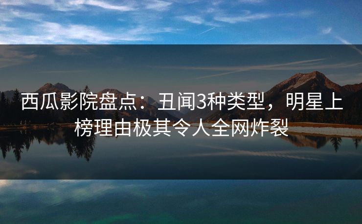 西瓜影院盘点：丑闻3种类型，明星上榜理由极其令人全网炸裂