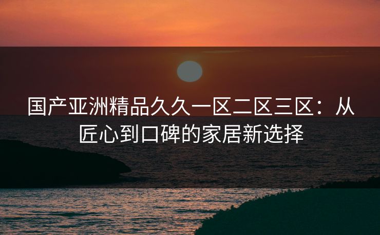 国产亚洲精品久久一区二区三区：从匠心到口碑的家居新选择