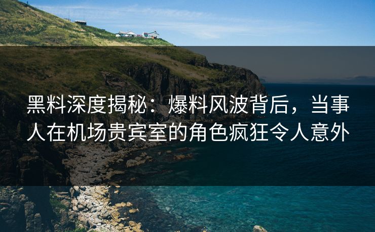 黑料深度揭秘：爆料风波背后，当事人在机场贵宾室的角色疯狂令人意外