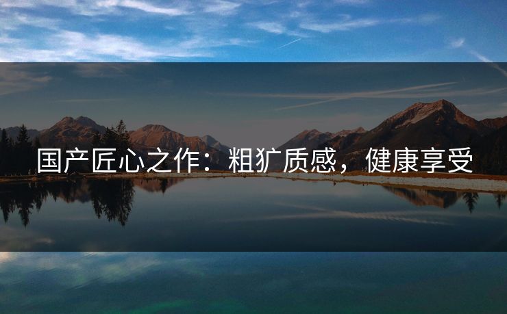 国产匠心之作：粗犷质感，健康享受