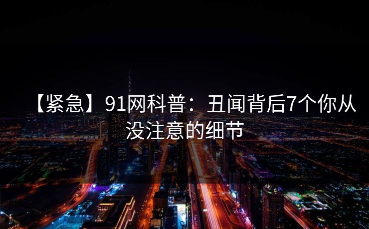 【紧急】91网科普:丑闻背后7个你从没注意的细节 【紧急】91网科普:丑闻背后7个你从没注意的细节