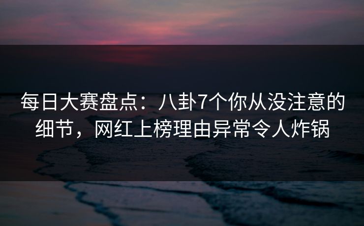 每日大赛盘点：八卦7个你从没注意的细节，网红上榜理由异常令人炸锅