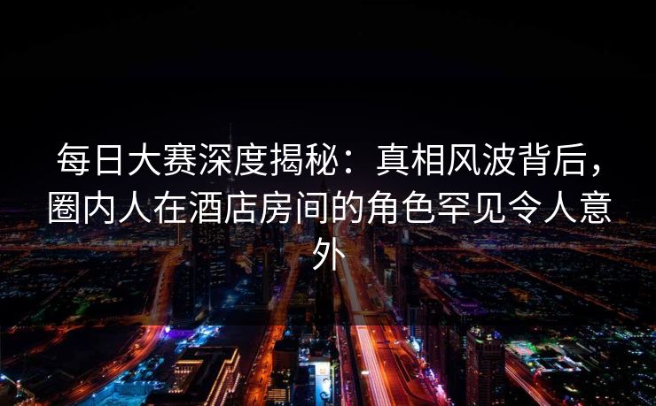 每日大赛深度揭秘：真相风波背后，圈内人在酒店房间的角色罕见令人意外
