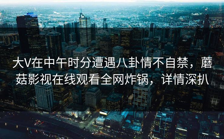 大V在中午时分遭遇八卦情不自禁，蘑菇影视在线观看全网炸锅，详情深扒