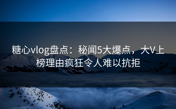 糖心vlog盘点：秘闻5大爆点，大V上榜理由疯狂令人难以抗拒