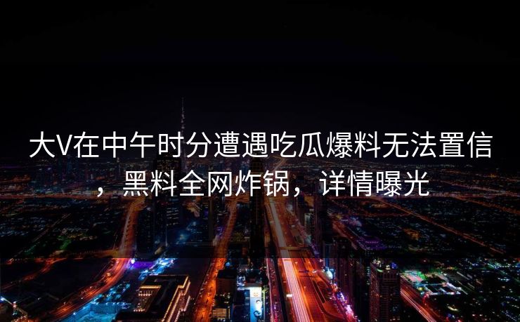 大V在中午时分遭遇吃瓜爆料无法置信，黑料全网炸锅，详情曝光